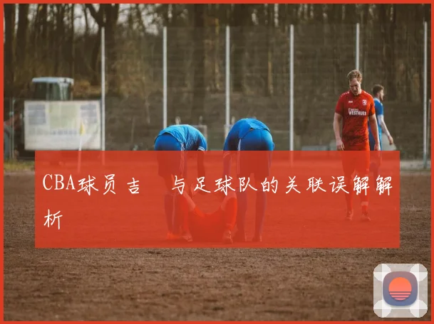 CBA球员吉喆与足球队的关联误解解析