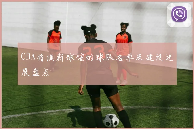 CBA将换新球馆的球队名单及建设进展盘点