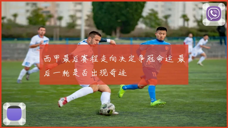 西甲最后赛程走向决定争冠命运 最后一轮是否出现奇迹