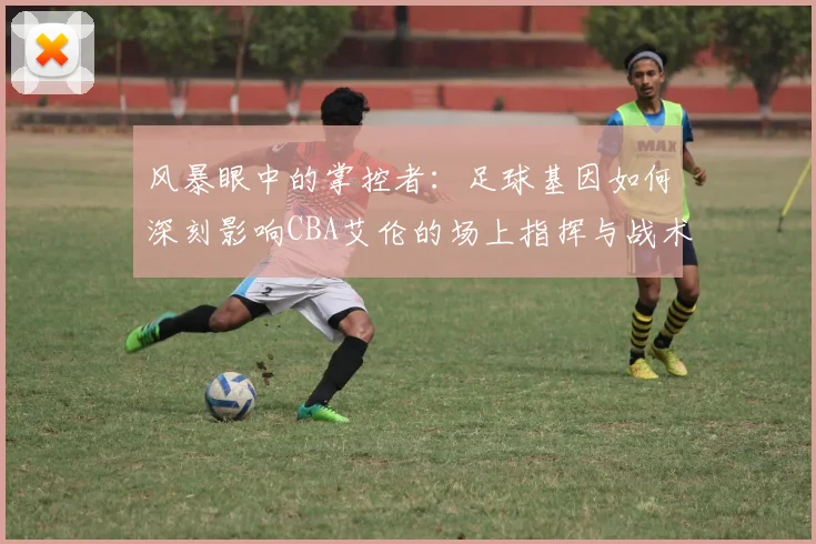 风暴眼中的掌控者：足球基因如何深刻影响CBA艾伦的场上指挥与战术思维