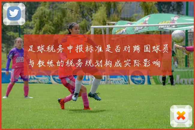 足球税务申报标准是否对跨国球员与教练的税务规划构成实际影响